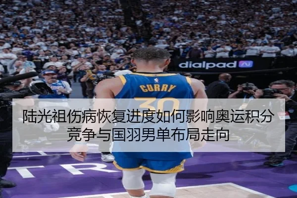 陆光祖伤病恢复进度如何影响奥运积分竞争与国羽男单布局走向